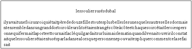 Zone de Texte: lessouliersusésdubal
ilyavaitunefoisunroiquiétaitpèrededouzefillestoutesplusbelleslesunesquelesautresellesdormaientensembledansungranddortoiroùleurslitsétaientrangéscôteàcôteetchaquesoircétaitleroienpersonnequifermaitlaporteettournaitlacléquilgardaitsurluimaislematinquandilvenaitouvririlconstataitquelessouliersétaientusésparladansealorsquepersonnenepouvaitexpliquercommentcelasefaisait
